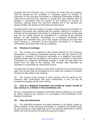 Provided that the Chairman may, if he thinks fit, direct that any question
shall be decided by the circulation of necessary papers to trustees or
[members of the Executive Committee or a Regional Committee] present in
India and by securing their opinions in writing. Any such question shall be
decided in accordance with the opinion of the majority of trustees or
members received within the time-limit allowed and if the opinions are
equally divided, the opinion of the Chairman shall prevail:
Provided further that any trustee or member of [the Executive Committee or]
Regional Committee may request that the question referred to trustees or,
members of the [Executive Committee or a Regional Committee], as the case
may be, for written opinion be considered at a meeting of the [Central
Board], [or the Executive Committee] or a Regional Committee and
thereupon the Chairman may, and if the request is made by not less than
three Trustees or [members of the Executive Committee or a Regional
Committee], shall direct that it be so considered.
16. Minutes of meetings
(1) The minutes of a meeting of [the Central Board] [or the Executive
Committee] or a Regional Committee showing inter alia the names of the
trustees or members of [Executive Committee or a Regional Committee]
present thereat shall be circulated to all trustees or members of [Executive
Committee or a Regional Committee] present in India not later than one
month from the date of the meeting. The minutes shall thereafter be
recorded in minute book as a permanent record:
Provided that if another meeting is held within a period of one month and ten
days, the minutes shall be circulated so as to reach the trustees or members
at least ten days before such meeting.
(2) The records of the minutes of each meeting shall be signed by the
Chairman after confirmation with such modifications, if any, as may be
considered necessary at the next meeting.
17. Acts of a Regional Committee not invalid by reason merely of
any vacancy in, or defect in the constitution, etc.
No act or proceeding of a Regional Committee shall be deemed to be invalid
by reason merely of any vacancy in or any defect in the constitution of the
Regional Committee.
18. Fees and allowances
(1) The [travelling allowance and daily allowance of an official trustee or
official member of the Executive Committee or a Regional Committee] shall
be governed by the rules applicable to him for journeys performed on official
duties and shall be paid by the authority paying his salary.
www.epfindia.gov.in 28
 