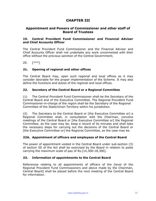 CHAPTER III
Appointment and Powers of Commissioner and other staff of
Board of Trustees
19. Central Provident Fund Commissioner and Financial Adviser
and Chief Accounts Officer
The Central Provident Fund Commissioner and the Financial Adviser and
Chief Accounts Officer shall not undertake any work unconnected with their
office without the previous sanction of the Central Government;
20. [***]
21. Opening of regional and other offices
The Central Board may, open such regional and local offices as it may
consider desirable for the proper implementation of the Scheme. It may also
define the functions and duties of the regional and local offices.
22. Secretary of the Central Board or a Regional Committee
(1) The Central Provident Fund Commissioner shall be the Secretary of the
Central Board and of the Executive Committee. The Regional Provident Fund
Commissioner-in-charge of the region shall be the Secretary of the Regional
Committee of the State/Union Territory within his jurisdiction.
(2) The Secretary to the Central Board or [the Executive Committee or] a
Regional Committee shall, in consultation with the Chairman, convene
meetings of the Central Board or [the Executive Committee or] the Regional
Committee, as the case may be, keep a record of its minutes and shall take
the necessary steps for carrying out the decisions of the Central Board or
[the Executive Committee or] the Regional Committee, as the case may be.
22A. Appointment of officers and employees of the Central Board
The power of appointment vested in the Central Board under sub-section (3)
of section 5D of the Act shall be exercised by the Board in relation to posts
carrying the maximum scale of pay of Rs.[14,300-18,300].
23. Information of appointments to the Central Board
References relating to all appointments of officers of the [level of the
Regional Provident Fund Commissioners and above made by the Chairman,
Central Board] shall be placed before the next meeting of the Central Board
for information.
www.epfindia.gov.in 31
 