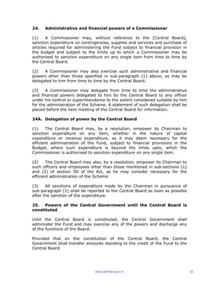 24. Administrative and financial powers of a Commissioner
(1) A Commissioner may, without reference to the [Central Board],
sanction expenditure on contingencies, supplies and services and purchase of
articles required for administering the Fund subject to financial provision in
the budget and subject to the limits up to which a Commissioner may be
authorised to sanction expenditure on any single item from time to time by
the Central Board.
(2) A Commissioner may also exercise such administrative and financial
powers other than those specified in sub-paragraph (1) above, as may be
delegated to him from time to time by the Central Board.
(3) A Commissioner may delegate from time to time the administrative
and financial powers delegated to him by the Central Board to any officer
under his control or superintendence to the extent considered suitable by him
for the administration of the Scheme. A statement of such delegation shall be
placed before the next meeting of the Central Board for information.
24A. Delegation of power by the Central Board
(1) The Central Board may, by a resolution, empower its Chairman to
sanction expenditure on any item, whether in the nature of capital
expenditure or revenue expenditure, as it may deem necessary for the
efficient administration of the Fund, subject to financial provisions in the
Budget, where such expenditure is beyond the limits upto, which the
Commissioner is authorised to sanction expenditure on any single item.
(2) The Central Board may also, by a resolution, empower its Chairman to
such officers and employees other than those mentioned in sub-sections (1)
and (2) of section 5D of the Act, as he may consider necessary for the
efficient administration of the Scheme.
(3) All sanctions of expenditure made by the Chairman in pursuance of
sub-paragraph (1) shall be reported to the Central Board as soon as possible
after the sanction of the expenditure.
25. Powers of the Central Government until the Central Board is
constituted
Until the Central Board is constituted, the Central Government shall
administer the Fund and may exercise any of the powers and discharge any
of the functions of the Board:
Provided that on the constitution of the Central Board, the Central
Government shall transfer amounts standing to the credit of the Fund to the
Central Board.
www.epfindia.gov.in 32
 