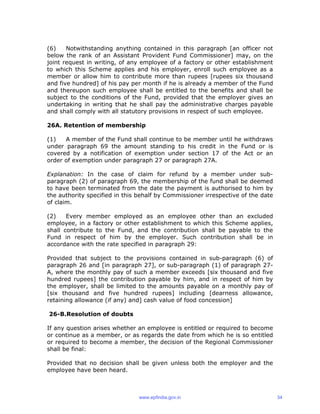 (6) Notwithstanding anything contained in this paragraph [an officer not
below the rank of an Assistant Provident Fund Commissioner] may, on the
joint request in writing, of any employee of a factory or other establishment
to which this Scheme applies and his employer, enroll such employee as a
member or allow him to contribute more than rupees [rupees six thousand
and five hundred] of his pay per month if he is already a member of the Fund
and thereupon such employee shall be entitled to the benefits and shall be
subject to the conditions of the Fund, provided that the employer gives an
undertaking in writing that he shall pay the administrative charges payable
and shall comply with all statutory provisions in respect of such employee.
26A. Retention of membership
(1) A member of the Fund shall continue to be member until he withdraws
under paragraph 69 the amount standing to his credit in the Fund or is
covered by a notification of exemption under section 17 of the Act or an
order of exemption under paragraph 27 or paragraph 27A.
Explanation: In the case of claim for refund by a member under sub-
paragraph (2) of paragraph 69, the membership of the fund shall be deemed
to have been terminated from the date the payment is authorised to him by
the authority specified in this behalf by Commissioner irrespective of the date
of claim.
(2) Every member employed as an employee other than an excluded
employee, in a factory or other establishment to which this Scheme applies,
shall contribute to the Fund, and the contribution shall be payable to the
Fund in respect of him by the employer. Such contribution shall be in
accordance with the rate specified in paragraph 29:
Provided that subject to the provisions contained in sub-paragraph (6) of
paragraph 26 and [in paragraph 27], or sub-paragraph (1) of paragraph 27-
A, where the monthly pay of such a member exceeds [six thousand and five
hundred rupees] the contribution payable by him, and in respect of him by
the employer, shall be limited to the amounts payable on a monthly pay of
[six thousand and five hundred rupees] including [dearness allowance,
retaining allowance (if any) and] cash value of food concession]
26-B.Resolution of doubts
If any question arises whether an employee is entitled or required to become
or continue as a member, or as regards the date from which he is so entitled
or required to become a member, the decision of the Regional Commissioner
shall be final:
Provided that no decision shall be given unless both the employer and the
employee have been heard.
www.epfindia.gov.in 34
 