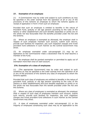 27. Exemption of an employee
(1) A Commissioner may by order and subject to such conditions as may
be specified in the order exempt from the operation of all or any of the
provisions of this Scheme an employee to whom the Scheme applies on
receipt of application in Form I from such an employee:
Provided that such an employee is entitled to benefits in the nature of
Provident Fund, gratuity or old age pension according to the rules of the
factory or other establishment and such benefits separately or jointly are on
the whole not less favourable than the benefits provided under the Act and
the Scheme.
(2) Where an employee is exempted as aforesaid, the employer shall in
respect of such employee maintain such account, submit such returns,
provide such facilities for inspection, pay such inspection charges and invest
provident fund collections in such manner as the Central Government may
direct.
(3) An employee exempted under sub-paragraph (1) may by an
application to the Commissioner make a declaration that he shall become a
member of the Fund.
(4) No employee shall be granted exemption or permitted to apply out of
exemption more than once on each account.
27A. Exemption of a class of employees
(1) [The appropriate Government] may by order and subject to such
conditions as may be specified in the order exempt from the operation of all
or any of the provisions of this Scheme any class of employees to whom the
Scheme applies:
Provided that such class of employees are entitled to benefits in the nature of
provident fund, gratuity or old age pension according to the rules of the
[factory or other establishment] and such benefits separately or jointly or on
the whole not less favourable than the benefit provided under the Act and
this Scheme.
(2) Where any class of employees is exempted as aforesaid, the employer
shall in respect of such class of employees maintain such account, submit
such returns, provide such facilities for inspection, pay such inspection
charges and invest provident fund collections in such manner as the Central
Government may direct.
(3) A class of employees exempted under sub-paragraph (1) or the
majority of employees constituting such class may by an application to the
www.epfindia.gov.in 35
 