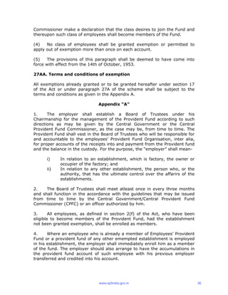 Commissioner make a declaration that the class desires to join the Fund and
thereupon such class of employees shall become members of the Fund.
(4) No class of employees shall be granted exemption or permitted to
apply out of exemption more than once on each account.
(5) The provisions of this paragraph shall be deemed to have come into
force with effect from the 14th of October, 1953.
27AA. Terms and conditions of exemption
All exemptions already granted or to be granted hereafter under section 17
of the Act or under paragraph 27A of the scheme shall be subject to the
terms and conditions as given in the Appendix A.
Appendix “A”
1. The employer shall establish a Board of Trustees under his
Chairmanship for the management of the Provident Fund according to such
directions as may be given by the Central Government or the Central
Provident Fund Commissioner, as the case may be, from time to time. The
Provident Fund shall vest in the Board of Trustees who will be responsible for
and accountable to the employees’ Provident Fund Organisation, inter alia,
for proper accounts of the receipts into and payment from the Provident fund
and the balance in the custody. For the purpose, the “employer” shall mean-
i) In relation to an establishment, which is factory, the owner or
occupier of the factory; and
ii) In relation to any other establishment, the person who, or the
authority, that has the ultimate control over the affarirs of the
establishments.
2. The Board of Trustees shall meet atleast once in every three months
and shall function in the accordance with the guidelines that may be issued
from time to time by the Central Government/Central Provident Fund
Commissioner (CPFC) or an officer authorized by him.
3. All employees, as defined in section 2(f) of the Act, who have been
eligible to become members of the Provident Fund, had the establishment
not been granted exemption, shall be enrolled as members.
4. Where an employee who is already a member of Employees’ Provident
Fund or a provident fund of any other emempted establishment is employed
in his establishment, the employer shall immediately enroll him as a member
of the fund. The employer should also arrange to have the accumulations in
the provident fund account of such employee with his previous employer
transferred and credited into his account.
www.epfindia.gov.in 36
 