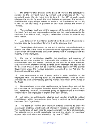 5. the employer shall transfer to the Board of Trustees the contributions
payable to the provident fund by himself and employees at the rate
prescribed under the Act from time to time by the 15th
of each month
following the month for which the contributions are payable. The employer
shall be liable to pay simple interest in terms of the provisions of section 7Q
of the Act for any delay in payment of any dues towards the Board of
Trustees.
6. The employer shall bear all the expenses of the administration of the
Provident Fund and also make good any other loss that may be caused to the
Provident Fund due to theft, burglary, defalcation, misappropriation or any
other reason.
7. Any deficiency in the interest declared by the Board of Trustees is to
be made good by the employer to bring it up the statutory limit.
8. The employer shall display on the notice board of the establishment, a
copy of the rules of the funds as approved by the appropriate authority and
as and when amended thereto along with a translation in the language of the
majority of the employees.
9. the rate of contribution payable, the conditions and quantum of
advances and other matters laid down under the provident fund rules of the
establishment and the interest credited to the account of each member,
calculated on the monthly running balance of the member and declared by
the Board of Trustees shall not be lower than those declared by the Central
Government under the various provisions prescribed in the Act and the
Scheme framed there under.
10. Any amendment to the Scheme, which is more beneficial to the
employees than the existing rules of the establishment, shall be made
applicable to them automatically pending formal amendment of the Rules of
the Trust.
11. No amendment in the rules shall be made by the employer without the
prior approval of the Regional Provident Fund Commissioner (referred to as
RPFC hereafter). The RPFC shall before giving his approval give a reasonable
opportunity to the employees to explain their point of view.
12. All claims for withdrawals, advance and transfer should be settled
expeditiously, within the maximum time frame prescribed by the Employees’
Provident Fund Organisation.
13. The Board of Trustees shall maintain detailed accounts to show the
contribution credited, withdrawal and interest in respect of each employee.
The maintenance of such records should preferably be done electronically.
The establishments should periodically transmit the details of members’
accounts electronically as and when direct by the CPFC/RPFC.
www.epfindia.gov.in 37
 