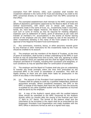 exemption from EPF Scheme, 1952, such custodian shall transfer the
investment obtained in the name of the Trust and standing in its credit to the
RPFC concerned directly on receipt of request from the RPFC concerned to
that effect.
20. The exempted establishment shall intimate to the RPFC concerned the
details of depository participants (approved by the Reserve Bank of India and
Central Government), with whom and in whose safe custody, the
investments made in the name of trust, viz., Investments made in securities,
bonds, etc. have been lodged. However, the Board of Trustees may raise
such sum or sums of money as may be required for meeting obligatory
expenses such as settlement of claims, grant of advances as per rules and
transfer of member’s P.F. accumulations in the events of his/her leaving
service of the employer and any other receipts by sale of the securities or
other investments standing in the name of the Fund subject to the prior
approval of the Regional Provident Fund Commissioner.
21. Any commission, incentive, bonus, or other pecuniary rewards given
by any financial or other institutions for the investments made by the Trust
should be credited to its account.
22. The employer and the members of the Board of Trustees, at the time
of grant of exemption, shall furnish a written undertaking to the RPFC in such
format as may be prescribed from time to time, inter alia, agreeing to abide
by the conditions which are specified and this shall be legally binding on the
employer and Board of Trustees, including their successors and assignees, or
such conditions as may be specified latter for continuation of exemption.
23. The employer and the Board of Trustees shall also give an undertaking
to transfer the funds promptly within the time limit prescribed by the
concerned RPFC in the event of cancellation of exemption. This shall be
legally binding on them and will make them liable for prosecution in the
event of any delay in the transfer of funds.
24. (a) The account of the Provident Fund maintained by the Board of
Trustees shall be subject to audit by a qualified independent chartered
accountant annually. Where considered necessary, the CPFC or the
RPFC in-charge of the Region shall have the right to have the accounts
re-audited by any other qualified auditor and the expenses so incurred
shall be borne by the employer.
(b) A copy of the Auditor’s report along with the audited balance
sheet should be submitted to the RPFC concerned by the Auditors
directly within six months after the closing of the financial year from
1st
April to 31st
March. The format of the balance sheet and the
information to be furnished in the report shall be as prescribed by the
Employees’ Provident Fund Organisation and made available with the
RPFC Office in electronic format as well as a signed hard copy.
www.epfindia.gov.in 39
 