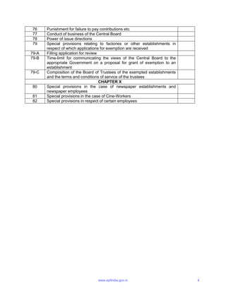 76 Punishment for failure to pay contributions etc.
77 Conduct of business of the Central Board
78 Power of issue directions
79 Special provisions relating to factories or other establishments in
respect of which applications for exemption are received
79-A Filling application for review
79-B Time-limit for communicating the views of the Central Board to the
appropriate Government on a proposal for grant of exemption to an
establishment
79-C Composition of the Board of Trustees of the exempted establishments
and the terms and conditions of service of the trustees
CHAPTER X
80 Special provisions in the case of newspaper establishments and
newspaper employees
81 Special provisions in the case of Cine-Workers
82 Special provisions in respect of certain employees
www.epfindia.gov.in 4
 