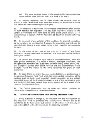 (c) The same auditors should not be appointed for two consecutive
years and not more than two years in a block of six years.
25. A company reporting loss for three consecutive financial years or
erosion in their capital base shall have their exemption withdrawn from the
first day of the next/succeeding financial year.
26. The employer in relation to the exempted establishment shall provide
for such facilities for inspection and pay such inspection charges as the
Central Government may from time to time direct under clause (a) of
subsection (3) of section 17 of the Act within 15 days from the close of every
month.
27. In the event of any violation of the conditions for grant of exemption,
by the employer or the Board of Trustees, the exemption granted may be
cancelled after issuing a show cause notice in this regard to the concerned
persons.
28. In the event of any loss to the trust as a result of any fraud,
defalcation, wrong investment decisions etc. the employer shall be liable to
make good the loss.
29. In case of any change of legal status of the establishment, which has
been granted exemption, as a result of merger, demerger, acquisition, sale
amalgamation, formation of a subsidiary, whether wholly owned or not, etc.,
the exemption granted shall stand revoked and the establishment should
promptly report the matter to the RPFC concerned for grant of fresh
exemption.
30. In case, there are more than one unit/establishment participating in
the common Provident Fund Trust which has been granted exemption, all the
trustees shall be jointly and separately liable/responsible for any default
committed by any of the trustees/employer of any of the participating units
and the RPFC shall take suitable legal action against all the trustees of the
common Provident Fund Trust.
31. The Central government may lay down any further condition for
continuation of exemption of the establishments.
28. Transfer of accumulations from existing Provident Funds
(1) Every authority in charge of, or entrusted with the management of,
any Provident Fund in existence the accumulations wherein are to be
transferred to the Fund under sub-section (2) of section 15 of the Act, [or
sub-section (5) of section 17 thereof, as the case may be] shall —
www.epfindia.gov.in 40
 