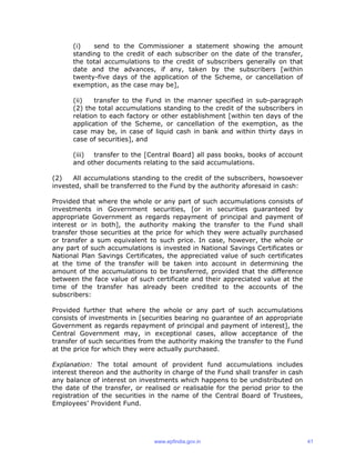 (i) send to the Commissioner a statement showing the amount
standing to the credit of each subscriber on the date of the transfer,
the total accumulations to the credit of subscribers generally on that
date and the advances, if any, taken by the subscribers [within
twenty-five days of the application of the Scheme, or cancellation of
exemption, as the case may be],
(ii) transfer to the Fund in the manner specified in sub-paragraph
(2) the total accumulations standing to the credit of the subscribers in
relation to each factory or other establishment [within ten days of the
application of the Scheme, or cancellation of the exemption, as the
case may be, in case of liquid cash in bank and within thirty days in
case of securities], and
(iii) transfer to the [Central Board] all pass books, books of account
and other documents relating to the said accumulations.
(2) All accumulations standing to the credit of the subscribers, howsoever
invested, shall be transferred to the Fund by the authority aforesaid in cash:
Provided that where the whole or any part of such accumulations consists of
investments in Government securities, [or in securities guaranteed by
appropriate Government as regards repayment of principal and payment of
interest or in both], the authority making the transfer to the Fund shall
transfer those securities at the price for which they were actually purchased
or transfer a sum equivalent to such price. In case, however, the whole or
any part of such accumulations is invested in National Savings Certificates or
National Plan Savings Certificates, the appreciated value of such certificates
at the time of the transfer will be taken into account in determining the
amount of the accumulations to be transferred, provided that the difference
between the face value of such certificate and their appreciated value at the
time of the transfer has already been credited to the accounts of the
subscribers:
Provided further that where the whole or any part of such accumulations
consists of investments in [securities bearing no guarantee of an appropriate
Government as regards repayment of principal and payment of interest], the
Central Government may, in exceptional cases, allow acceptance of the
transfer of such securities from the authority making the transfer to the Fund
at the price for which they were actually purchased.
Explanation: The total amount of provident fund accumulations includes
interest thereon and the authority in charge of the Fund shall transfer in cash
any balance of interest on investments which happens to be undistributed on
the date of the transfer, or realised or realisable for the period prior to the
registration of the securities in the name of the Central Board of Trustees,
Employees’ Provident Fund.
www.epfindia.gov.in 41
 