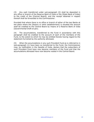 (3) Any cash transferred under sub-paragraph (2) shall be deposited in
any office or branch of the Reserve Bank of India or the [State Bank of India]
to the credit of the [Central Board], and the receipt obtained in respect
thereof shall be forwarded to the Commissioner:
Provided that where there is no office or branch of either of the two Banks at
the place where the [factory or other establishment] is situated the amount
shall be credited to the Central Board by means of a Reserve Bank of India
[Governmental Draft at par].
(4) The accumulations, transferred to the Fund in accordance with this
paragraph shall be credited to the account of each of the members of the
Fund, to the extent to which he may be entitled thereto having regard to the
statement furnished by the authority aforesaid.
(5) When the accumulations in any such Provident Fund as is referred to in
sub-paragraph (1) have been so transferred to the Fund, the Commissioner
may, by notification in the Gazette of India, declare that the subscribers of
such Provident Fund have now become members of the Fund and that the
accumulations aforesaid have now become vested in the Central Board.
www.epfindia.gov.in 42
 