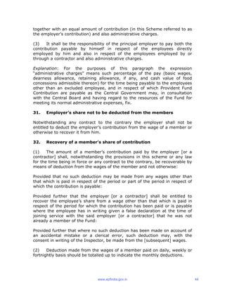 together with an equal amount of contribution (in this Scheme referred to as
the employer’s contribution) and also administrative charges.
(3) It shall be the responsibility of the principal employer to pay both the
contribution payable by himself in respect of the employees directly
employed by him and also in respect of the employees employed by or
through a contractor and also administrative charges.
Explanation: For the purposes of this paragraph the expression
“administrative charges” means such percentage of the pay (basic wages,
dearness allowance, retaining allowance, if any, and cash value of food
concessions admissible thereon) for the time being payable to the employees
other than an excluded employee, and in respect of which Provident Fund
Contribution are payable as the Central Government may, in consultation
with the Central Board and having regard to the resources of the Fund for
meeting its normal administrative expenses, fix.
31. Employer’s share not to be deducted from the members
Notwithstanding any contract to the contrary the employer shall not be
entitled to deduct the employer’s contribution from the wage of a member or
otherwise to recover it from him.
32. Recovery of a member’s share of contribution
(1) The amount of a member’s contribution paid by the employer [or a
contractor] shall, notwithstanding the provisions in this scheme or any law
for the time being in force or any contract to the contrary, be recoverable by
means of deduction from the wages of the member and not otherwise:
Provided that no such deduction may be made from any wages other than
that which is paid in respect of the period or part of the period in respect of
which the contribution is payable:
Provided further that the employer [or a contractor] shall be entitled to
recover the employee’s share from a wage other than that which is paid in
respect of the period for which the contribution has been paid or is payable
where the employee has in writing given a false declaration at the time of
joining service with the said employer [or a contractor] that he was not
already a member of the Fund:
Provided further that where no such deduction has been made on account of
an accidental mistake or a clerical error, such deduction may, with the
consent in writing of the Inspector, be made from the [subsequent] wages.
(2) Deduction made from the wages of a member paid on daily, weekly or
fortnightly basis should be totalled up to indicate the monthly deductions.
www.epfindia.gov.in 44
 