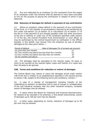 (3) Any sum deducted by an employer [or the contractor] from the wages
of an employee under this Scheme shall be deemed to have been entrusted
to him for the purpose of paying the contribution in respect of which it was
deducted.
32A. Recovery of damages for default in payment of any contribution
(1) Where an employer makes default in the payment of any contribution
to the fund, or in the transfer of accumulations required to be transferred by
him under sub-section (2) of section 15 or sub-section (5) of section 17 of
the Act or in the payment of any charges payable under any other provisions
of the Act or Scheme or under any of the conditions specified under section
17 of the Act, the Central Provident Fund Commissioner or such officer as
may be authorised by the Central Government by notification in the Official
Gazette, in this behalf, may recover from the employer by way of penalty,
damages at the rates given below:—
Period of default Rate of damages (% of arrears per annum)
(a) Less than two months 17
(b) Two months and above but less than four months 22
(c) Four months and above but less than six months 27
(d) Six months and above 37
(2) The damages shall be calculated to the nearest rupee, 50 paise or
more to be counted as the nearest higher rupee and fraction of a rupee less
than 50 paise to be ignored.
32B. Terms and conditions for reduction or waiver of damages
The Central Board may reduce or waive the damages levied under section
14B of the Act in relation to an establishment specified in the second proviso
to section 14B, subject to the following terms and conditions, namely:—
(a) in case of a change of management including transfer of the
undertaking to workers’ co-operative and in case of merger or amalgamation
of the sick industrial company with any other industrial company, complete
waiver of damages may be allowed;
(b) in cases where the Board for Industrial and Financial Reconstruction,
for reasons to be recorded in its schemes, in this behalf recommends, waiver
of damages up to 100 per cent may be allowed;
(c) in other cases, depending on merits, reduction of damages up to 50
per cent may be allowed.
www.epfindia.gov.in 45
 