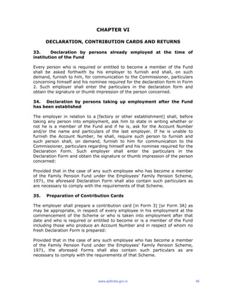 CHAPTER VI
DECLARATION, CONTRIBUTION CARDS AND RETURNS
33. Declaration by persons already employed at the time of
institution of the Fund
Every person who is required or entitled to become a member of the Fund
shall be asked forthwith by his employer to furnish and shall, on such
demand, furnish to him, for communication to the Commissioner, particulars
concerning himself and his nominee required for the declaration form in Form
2. Such employer shall enter the particulars in the declaration form and
obtain the signature or thumb impression of the person concerned.
34. Declaration by persons taking up employment after the Fund
has been established
The employer in relation to a [factory or other establishment] shall, before
taking any person into employment, ask him to state in writing whether or
not he is a member of the Fund and if he is, ask for the Account Number
and/or the name and particulars of the last employer. If he is unable to
furnish the Account Number, he shall, require such person to furnish and
such person shall, on demand, furnish to him for communication to the
Commissioner, particulars regarding himself and his nominee required for the
Declaration Form. Such employer shall enter the particulars in the
Declaration Form and obtain the signature or thumb impression of the person
concerned:
Provided that in the case of any such employee who has become a member
of the Family Pension Fund under the Employees’ Family Pension Scheme,
1971, the aforesaid Declaration Form shall also contain such particulars as
are necessary to comply with the requirements of that Scheme.
35. Preparation of Contribution Cards
The employer shall prepare a contribution card [in Form 3] [or Form 3A] as
may be appropriate, in respect of every employee in his employment at the
commencement of the Scheme or who is taken into employment after that
date and who is required or entitled to become or is a member of the Fund
including those who produce an Account Number and in respect of whom no
fresh Declaration Form is prepared:
Provided that in the case of any such employee who has become a member
of the Family Pension Fund under the Employees’ Family Pension Scheme,
1971, the aforesaid Forms shall also contain such particulars as are
necessary to comply with the requirements of that Scheme.
www.epfindia.gov.in 46
 