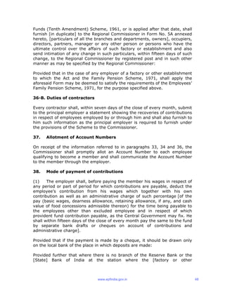 Funds (Tenth Amendment) Scheme, 1961, or is applied after that date, shall
furnish [in duplicate] to the Regional Commissioner in Form No. 5A annexed
hereto, [particulars of all the branches and departments, owners], occupiers,
directors, partners, manager or any other person or persons who have the
ultimate control over the affairs of such factory or establishment and also
send intimation of any change in such particulars, within fifteen days of such
change, to the Regional Commissioner by registered post and in such other
manner as may be specified by the Regional Commissioner:
Provided that in the case of any employer of a factory or other establishment
to which the Act and the Family Pension Scheme, 1971, shall apply the
aforesaid Form may be deemed to satisfy the requirements of the Employees’
Family Pension Scheme, 1971, for the purpose specified above.
36-B. Duties of contractors
Every contractor shall, within seven days of the close of every month, submit
to the principal employer a statement showing the recoveries of contributions
in respect of employees employed by or through him and shall also furnish to
him such information as the principal employer is required to furnish under
the provisions of the Scheme to the Commissioner.
37. Allotment of Account Numbers
On receipt of the information referred to in paragraphs 33, 34 and 36, the
Commissioner shall promptly allot an Account Number to each employee
qualifying to become a member and shall communicate the Account Number
to the member through the employer.
38. Mode of payment of contributions
(1) The employer shall, before paying the member his wages in respect of
any period or part of period for which contributions are payable, deduct the
employee’s contribution from his wages which together with his own
contribution as well as an administrative charge of such percentage [of the
pay (basic wages, dearness allowance, retaining allowance, if any, and cash
value of food concessions admissible thereon) for the time being payable to
the employees other than excluded employee and in respect of which
provident fund contribution payable, as the Central Government may fix. He
shall within fifteen days of the close of every month pay the same to the fund
by separate bank drafts or cheques on account of contributions and
administrative charge].
Provided that if the payment is made by a cheque, it should be drawn only
on the local bank of the place in which deposits are made:
Provided further that where there is no branch of the Reserve Bank or the
[State] Bank of India at the station where the [factory or other
www.epfindia.gov.in 48
 