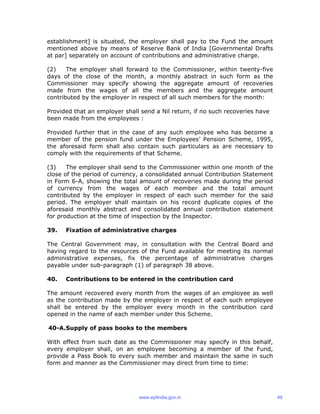 establishment] is situated, the employer shall pay to the Fund the amount
mentioned above by means of Reserve Bank of India [Governmental Drafts
at par] separately on account of contributions and administrative charge.
(2) The employer shall forward to the Commissioner, within twenty-five
days of the close of the month, a monthly abstract in such form as the
Commissioner may specify showing the aggregate amount of recoveries
made from the wages of all the members and the aggregate amount
contributed by the employer in respect of all such members for the month:
Provided that an employer shall send a Nil return, if no such recoveries have
been made from the employees :
Provided further that in the case of any such employee who has become a
member of the pension fund under the Employees’ Pension Scheme, 1995,
the aforesaid form shall also contain such particulars as are necessary to
comply with the requirements of that Scheme.
(3) The employer shall send to the Commissioner within one month of the
close of the period of currency, a consolidated annual Contribution Statement
in Form 6-A, showing the total amount of recoveries made during the period
of currency from the wages of each member and the total amount
contributed by the employer in respect of each such member for the said
period. The employer shall maintain on his record duplicate copies of the
aforesaid monthly abstract and consolidated annual contribution statement
for production at the time of inspection by the Inspector.
39. Fixation of administrative charges
The Central Government may, in consultation with the Central Board and
having regard to the resources of the Fund available for meeting its normal
administrative expenses, fix the percentage of administrative charges
payable under sub-paragraph (1) of paragraph 38 above.
40. Contributions to be entered in the contribution card
The amount recovered every month from the wages of an employee as well
as the contribution made by the employer in respect of each such employee
shall be entered by the employer every month in the contribution card
opened in the name of each member under this Scheme.
40-A.Supply of pass books to the members
With effect from such date as the Commissioner may specify in this behalf,
every employer shall, on an employee becoming a member of the Fund,
provide a Pass Book to every such member and maintain the same in such
form and manner as the Commissioner may direct from time to time:
www.epfindia.gov.in 49
 