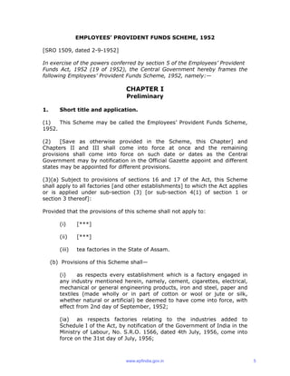 EMPLOYEES’ PROVIDENT FUNDS SCHEME, 1952
[SRO 1509, dated 2-9-1952]
In exercise of the powers conferred by section 5 of the Employees’ Provident
Funds Act, 1952 (19 of 1952), the Central Government hereby frames the
following Employees’ Provident Funds Scheme, 1952, namely:—
CHAPTER I
Preliminary
1. Short title and application.
(1) This Scheme may be called the Employees’ Provident Funds Scheme,
1952.
(2) [Save as otherwise provided in the Scheme, this Chapter] and
Chapters II and III shall come into force at once and the remaining
provisions shall come into force on such date or dates as the Central
Government may by notification in the Official Gazette appoint and different
states may be appointed for different provisions.
(3)(a) Subject to provisions of sections 16 and 17 of the Act, this Scheme
shall apply to all factories [and other establishments] to which the Act applies
or is applied under sub-section (3) [or sub-section 4(1) of section 1 or
section 3 thereof]:
Provided that the provisions of this scheme shall not apply to:
(i) [***]
(ii) [***]
(iii) tea factories in the State of Assam.
(b) Provisions of this Scheme shall—
(i) as respects every establishment which is a factory engaged in
any industry mentioned herein, namely, cement, cigarettes, electrical,
mechanical or general engineering products, iron and steel, paper and
textiles (made wholly or in part of cotton or wool or jute or silk,
whether natural or artificial) be deemed to have come into force, with
effect from 2nd day of September, 1952;
(ia) as respects factories relating to the industries added to
Schedule I of the Act, by notification of the Government of India in the
Ministry of Labour, No. S.R.O. 1566, dated 4th July, 1956, come into
force on the 31st day of July, 1956;
www.epfindia.gov.in 5
 