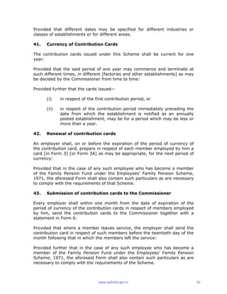 Provided that different dates may be specified for different industries or
classes of establishments or for different areas.
41. Currency of Contribution Cards
The contribution cards issued under this Scheme shall be current for one
year:
Provided that the said period of one year may commence and terminate at
such different times, in different [factories and other establishments] as may
be decided by the Commissioner from time to time:
Provided further that the cards issued—
(i) in respect of the first contribution period, or
(ii) in respect of the contribution period immediately preceding the
date from which the establishment is notified as an annually
posted establishment, may be for a period which may be less or
more than a year.
42. Renewal of contribution cards
An employer shall, on or before the expiration of the period of currency of
the contribution card, prepare in respect of each member employed by him a
card [in Form 3] [or Form 3A] as may be appropriate, for the next period of
currency:
Provided that in the case of any such employee who has become a member
of the Family Pension Fund under the Employees’ Family Pension Scheme,
1971, the aforesaid Form shall also contain such particulars as are necessary
to comply with the requirements of that Scheme.
43. Submission of contribution cards to the Commissioner
Every employer shall within one month from the date of expiration of the
period of currency of the contribution cards in respect of members employed
by him, send the contribution cards to the Commissioner together with a
statement in Form 6:
Provided that where a member leaves service, the employer shall send the
contribution card in respect of such members before the twentieth day of the
month following that in which the members left the service:
Provided further that in the case of any such employee who has become a
member of the Family Pension Fund under the Employees’ Family Pension
Scheme, 1971, the aforesaid Form shall also contain such particulars as are
necessary to comply with the requirements of the Scheme.
www.epfindia.gov.in 50
 