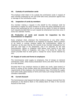 44. Custody of contribution cards
The employer shall retain in his custody the contribution cards in respect of
each member employed by him and shall take every precaution against loss
or damage of the contribution cards.
45. Inspection of cards by members
Any member making a request in this behalf to the employer shall be
permitted to inspect his cards himself or to have the same inspected by any
person duly authorised by him in writing to do so, within 72 hours of making
such request provided that no such request be entertained more than once in
every two calendar months.
46. Production of cards and records for inspection by the
Commissioner or Inspector
Every employer shall, whenever the Commissioner or any other officer
authorised by him in this behalf or an Inspector so requests, either in person
or by notice in writing, produce before the Commissioner, Officer or
Inspector, as the case may be, the records of any member employed by him
and any card then in his possession, and if so required, by the said
Commissioner, Officer or Inspector shall deliver such record to the said
Commissioner, Officer or Inspector, who may, if he thinks fit, retain the
record provided that he shall grant a receipt for every record retained by
him.
47. Supply of cards and Forms to employers
The Commissioner shall supply to employers, free of charge on demand
contribution cards. [Pass books] Declaration forms and other forms referred
to in this Scheme:
Provided that if any employer desires to obtain any cards, [pass books] or
forms in excess of the number which the Commissioner considers to be the
requirements of the employer, the Commissioner may, if he thinks fit, supply
such extra cards, [pass books] or forms and make such charge therefor as he
considers reasonable.
48. Current Account
The Commissioner shall deposit the Bank drafts or cheques received from the
employers in the Reserve Bank or the [State] Bank of India in the Current
Account of the Fund.
www.epfindia.gov.in 51
 