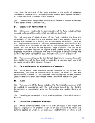 other than the payment of the sums standing to the credit of individual
members of the Fund or to their nominees or heirs or legal representatives in
accordance with the provisions of this Scheme.
(2) The Fund shall be operated upon by such officers as may be authorised
in this behalf by the [Central Board].
54. Expenses of Administration
(1) All expenses relating to the administration of the Fund including those
incurred on Regional Committee shall be met from the Fund.
(2) All expenses of administration of the Fund, including the fees and
allowances, of the trustees of the Central Board and salaries, leave and
joining time allowances, travelling and compensatory allowances, gratuities
and compassionate allowances, pensions, contributions to provident fund and
other benefit fund instituted for the officers and employees of the Central
Board, the cost of audit of the accounts, legal expenses and cost of all
stationery and forms incurred in respect of the Central Board, cost and all
expenses incurred in connection with the construction of office buildings and
staff quarters shall be met from the Administration Account of the Fund.
(3) The expenses incurred by the Central Government in connection with
the establishment of the Fund shall be treated as a loan and such loan shall
be repaid from the Administration Account.
55. Form and manner of maintenance of accounts
The Central Board shall maintain proper accounts of its income and
expenditure, including its administrative accounts, in Form 10, and the
balance sheet in Form 11. The accounts shall be prepared for the financial
year and the books shall be balanced on the Thirty First March each year.
56. Audit
(1) The accounts of the Fund, including the Administration Account shall
be audited in accordance with the instructions issued by the Central
Government in consultation with the Comptroller and Auditor-General of
India.
(2) The charges on account of audit shall be paid out of the Administration
Account.
57. Inter-State transfer of members
(1) Where a member of the Fund ceases to be employed in one region and
secures employment in another region in an establishment to which this
Scheme applies or which is an exempted establishment or which is not
www.epfindia.gov.in 53
 