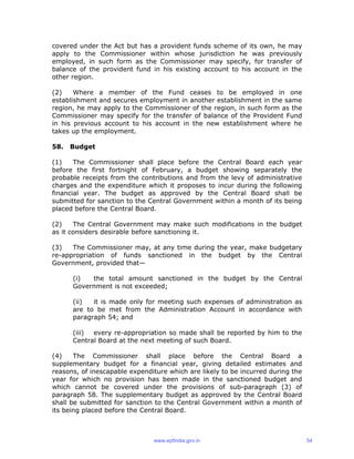 covered under the Act but has a provident funds scheme of its own, he may
apply to the Commissioner within whose jurisdiction he was previously
employed, in such form as the Commissioner may specify, for transfer of
balance of the provident fund in his existing account to his account in the
other region.
(2) Where a member of the Fund ceases to be employed in one
establishment and secures employment in another establishment in the same
region, he may apply to the Commissioner of the region, in such form as the
Commissioner may specify for the transfer of balance of the Provident Fund
in his previous account to his account in the new establishment where he
takes up the employment.
58. Budget
(1) The Commissioner shall place before the Central Board each year
before the first fortnight of February, a budget showing separately the
probable receipts from the contributions and from the levy of administrative
charges and the expenditure which it proposes to incur during the following
financial year. The budget as approved by the Central Board shall be
submitted for sanction to the Central Government within a month of its being
placed before the Central Board.
(2) The Central Government may make such modifications in the budget
as it considers desirable before sanctioning it.
(3) The Commissioner may, at any time during the year, make budgetary
re-appropriation of funds sanctioned in the budget by the Central
Government, provided that—
(i) the total amount sanctioned in the budget by the Central
Government is not exceeded;
(ii) it is made only for meeting such expenses of administration as
are to be met from the Administration Account in accordance with
paragraph 54; and
(iii) every re-appropriation so made shall be reported by him to the
Central Board at the next meeting of such Board.
(4) The Commissioner shall place before the Central Board a
supplementary budget for a financial year, giving detailed estimates and
reasons, of inescapable expenditure which are likely to be incurred during the
year for which no provision has been made in the sanctioned budget and
which cannot be covered under the provisions of sub-paragraph (3) of
paragraph 58. The supplementary budget as approved by the Central Board
shall be submitted for sanction to the Central Government within a month of
its being placed before the Central Board.
www.epfindia.gov.in 54
 