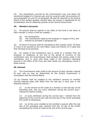 (5) Any expenditure incurred by the Commissioner over and above the
sanctioned budget of a financial year and not covered under the provisions of
sub-paragraphs (3) and (4) of paragraph 58 shall be reported to the Central
Board at the earliest possible moment after the excess is established for its
consideration and for obtaining sanction of the Central Government.
59. Member’s Accounts
(1) All account shall be opened in the office of the Fund in the name of
each member in which it shall be credited:—
(a) his contributions,
(b) the contributions made by the employer in respect of him, and
(c) Interest as provided in paragraph 60.
(2) All items of account shall be calculated to [the nearest rupee, 50 paise
or more to be counted as the next higher rupee and fraction of a rupee less
than 50 paise to be ignored].
(3) On receipt of the contribution card or cards of a member from his
employer or employers at the end of the period of currency of the
contribution card, the Commissioner shall compare the entries made in the
contribution card or cards with those made in the member’s individual
account in the office of the Fund and shall rectify any discrepancy found in
these entries.
60. Interest
(1) The Commissioner shall credit to the account of each member interest
at such rate as may be determined by the Central Government in
consultation with the Central Board.
(2) (a) Interest shall be credited to the member’s account on monthly
running balances basis with effect from the last day in each year in the
following manner:—
(i) on the amount at the credit of a member on the last day of the
preceding year, less any sums withdrawn during the current year—
interest for twelve months;
(ii) on sums withdrawn during the current year— interest from the
beginning of the current year upto the last day of the month preceding
the month of withdrawal;
(iii) on all the sums credited to the member’s account after the last
day of the preceding year—interest from the 1st day of the month
succeeding the month of credit to the end of the current year;
www.epfindia.gov.in 55
 
