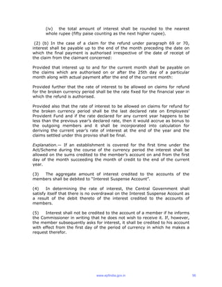 (iv) the total amount of interest shall be rounded to the nearest
whole rupee (fifty paise counting as the next higher rupee).
(2) (b) In the case of a claim for the refund under paragraph 69 or 70,
interest shall be payable up to the end of the month preceding the date on
which the final payment is authorised irrespective of the date of receipt of
the claim from the claimant concerned:
Provided that interest up to and for the current month shall be payable on
the claims which are authorised on or after the 25th day of a particular
month along with actual payment after the end of the current month:
Provided further that the rate of interest to be allowed on claims for refund
for the broken currency period shall be the rate fixed for the financial year in
which the refund is authorised.
Provided also that the rate of interest to be allowed on claims for refund for
the broken currency period shall be the last declared rate on Employees’
Provident Fund and if the rate declared for any current year happens to be
less than the previous year’s declared rate, then it would accrue as bonus to
the outgoing members and it shall be incorporated into calculation for
deriving the current year’s rate of interest at the end of the year and the
claims settled under this proviso shall be final.
Explanation.— If an establishment is covered for the first time under the
Act/Scheme during the course of the currency period the interest shall be
allowed on the sums credited to the member’s account on and from the first
day of the month succeeding the month of credit to the end of the current
year.
(3) The aggregate amount of interest credited to the accounts of the
members shall be debited to “Interest Suspense Account”.
(4) In determining the rate of interest, the Central Government shall
satisfy itself that there is no overdrawal on the Interest Suspense Account as
a result of the debit thereto of the interest credited to the accounts of
members.
(5) Interest shall not be credited to the account of a member if he informs
the Commissioner in writing that he does not wish to receive it. If, however,
the member subsequently asks for interest, it shall be credited to his account
with effect from the first day of the period of currency in which he makes a
request therefor.
www.epfindia.gov.in 56
 