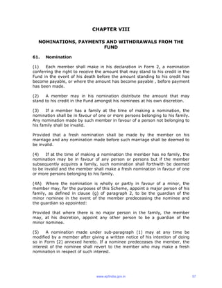 CHAPTER VIII
NOMINATIONS, PAYMENTS AND WITHDRAWALS FROM THE
FUND
61. Nomination
(1) Each member shall make in his declaration in Form 2, a nomination
conferring the right to receive the amount that may stand to his credit in the
Fund in the event of his death before the amount standing to his credit has
become payable, or where the amount has become payable , before payment
has been made.
(2) A member may in his nomination distribute the amount that may
stand to his credit in the Fund amongst his nominees at his own discretion.
(3) If a member has a family at the time of making a nomination, the
nomination shall be in favour of one or more persons belonging to his family.
Any nomination made by such member in favour of a person not belonging to
his family shall be invalid.
Provided that a fresh nomination shall be made by the member on his
marriage and any nomination made before such marriage shall be deemed to
be invalid.
(4) If at the time of making a nomination the member has no family, the
nomination may be in favour of any person or persons but if the member
subsequently acquires a family, such nomination shall forthwith be deemed
to be invalid and the member shall make a fresh nomination in favour of one
or more persons belonging to his family.
(4A) Where the nomination is wholly or partly in favour of a minor, the
member may, for the purposes of this Scheme, appoint a major person of his
family, as defined in clause (g) of paragraph 2, to be the guardian of the
minor nominee in the event of the member predeceasing the nominee and
the guardian so appointed:
Provided that where there is no major person in the family, the member
may, at his discretion, appoint any other person to be a guardian of the
minor nominee.
(5) A nomination made under sub-paragraph (1) may at any time be
modified by a member after giving a written notice of his intention of doing
so in Form [2] annexed hereto. If a nominee predeceases the member, the
interest of the nominee shall revert to the member who may make a fresh
nomination in respect of such interest.
www.epfindia.gov.in 57
 