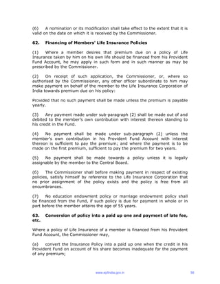 (6) A nomination or its modification shall take effect to the extent that it is
valid on the date on which it is received by the Commissioner.
62. Financing of Members’ Life Insurance Policies
(1) Where a member desires that premium due on a policy of Life
Insurance taken by him on his own life should be financed from his Provident
Fund Account, he may apply in such form and in such manner as may be
prescribed by the Commissioner.
(2) On receipt of such application, the Commissioner, or, where so
authorised by the Commissioner, any other officer subordinate to him may
make payment on behalf of the member to the Life Insurance Corporation of
India towards premium due on his policy:
Provided that no such payment shall be made unless the premium is payable
yearly.
(3) Any payment made under sub-paragraph (2) shall be made out of and
debited to the member’s own contribution with interest thereon standing to
his credit in the Fund.
(4) No payment shall be made under sub-paragraph (2) unless the
member’s own contribution in his Provident Fund Account with interest
thereon is sufficient to pay the premium; and where the payment is to be
made on the first premium, sufficient to pay the premium for two years.
(5) No payment shall be made towards a policy unless it is legally
assignable by the member to the Central Board.
(6) The Commissioner shall before making payment in respect of existing
policies, satisfy himself by reference to the Life Insurance Corporation that
no prior assignment of the policy exists and the policy is free from all
encumbrances.
(7) No education endowment policy or marriage endowment policy shall
be financed from the Fund, if such policy is due for payment in whole or in
part before the member attains the age of 55 years.
63. Conversion of policy into a paid up one and payment of late fee,
etc.
Where a policy of Life Insurance of a member is financed from his Provident
Fund Account, the Commissioner may,
(a) convert the Insurance Policy into a paid up one when the credit in his
Provident Fund on account of his share becomes inadequate for the payment
of any premium;
www.epfindia.gov.in 58
 