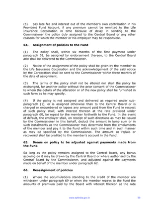 (b) pay late fee and interest out of the member’s own contribution in his
Provident Fund Account, if any premium cannot be remitted to the Life
Insurance Corporation in time because of delay in sending to the
Commissioner the policy duly assigned to the Central Board or any other
reasons for which the member or his employer may be responsible.
64. Assignment of policies to the Fund
(1) The policy shall, within six months of the first payment under
paragraph 62, be assigned by endorsement thereon, to the Central Board
and shall be delivered to the Commissioner.
(2) Notice of the assignment of the policy shall be given by the member to
the Life Insurance Corporation and the acknowledgement of the said notice
by the Corporation shall be sent to the Commissioner within three months of
the date of assignment.
(3) The terms of the policy shall not be altered nor shall the policy be
exchanged, for another policy without the prior consent of the Commissioner
to whom the details of the alteration or of the new policy shall be furnished in
such form as he may specify.
(4) If the policy is not assigned and delivered as required under sub-
paragraph (1), or is assigned otherwise than to the Central Board or is
charged or encumbered or lapses any amount paid from the Fund in respect
of such policy shall, with interest thereon at the rate provided under
paragraph 60, be repaid by the member forthwith to the Fund. In the event
of default, the employer shall, on receipt of such directions as may be issued
by the Commissioner in this behalf, deduct the amount in lump sum or in
such instalments as the Commissioner may determine from the emoluments
of the member and pay it to the Fund within such time and in such manner
as may be specified by the Commissioner. The amount so repaid or
recovered shall be credited to the member's account in the Fund.
65. Bonus on policy to be adjusted against payments made from
the Fund
So long as the policy remains assigned to the Central Board, any bonus
accruing on it may be drawn by the Central Board or where authorised by the
Central Board by the Commissioner, and adjusted against the payments
made on behalf of the member under paragraph 62.
66. Reassignment of policies
(1) Where the accumulations standing to the credit of the member are
withdrawn under paragraph 69 or when the member repays to the Fund the
amounts of premium paid by the Board with interest thereon at the rate
www.epfindia.gov.in 59
 