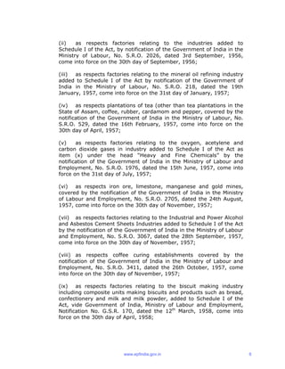 (ii) as respects factories relating to the industries added to
Schedule I of the Act, by notification of the Government of India in the
Ministry of Labour, No. S.R.O. 2026, dated 3rd September, 1956,
come into force on the 30th day of September, 1956;
(iii) as respects factories relating to the mineral oil refining industry
added to Schedule I of the Act by notification of the Government of
India in the Ministry of Labour, No. S.R.O. 218, dated the 19th
January, 1957, come into force on the 31st day of January, 1957;
(iv) as respects plantations of tea (other than tea plantations in the
State of Assam, coffee, rubber, cardamom and pepper, covered by the
notification of the Government of India in the Ministry of Labour, No.
S.R.O. 529, dated the 16th February, 1957, come into force on the
30th day of April, 1957;
(v) as respects factories relating to the oxygen, acetylene and
carbon dioxide gases in industry added to Schedule I of the Act as
item (x) under the head “Heavy and Fine Chemicals” by the
notification of the Government of India in the Ministry of Labour and
Employment, No. S.R.O. 1976, dated the 15th June, 1957, come into
force on the 31st day of July, 1957;
(vi) as respects iron ore, limestone, manganese and gold mines,
covered by the notification of the Government of India in the Ministry
of Labour and Employment, No. S.R.O. 2705, dated the 24th August,
1957, come into force on the 30th day of November, 1957;
(vii) as respects factories relating to the Industrial and Power Alcohol
and Asbestos Cement Sheets Industries added to Schedule I of the Act
by the notification of the Government of India in the Ministry of Labour
and Employment, No. S.R.O. 3067, dated the 28th September, 1957,
come into force on the 30th day of November, 1957;
(viii) as respects coffee curing establishments covered by the
notification of the Government of India in the Ministry of Labour and
Employment, No. S.R.O. 3411, dated the 26th October, 1957, come
into force on the 30th day of November, 1957;
(ix) as respects factories relating to the biscuit making industry
including composite units making biscuits and products such as bread,
confectionery and milk and milk powder, added to Schedule I of the
Act, vide Government of India, Ministry of Labour and Employment,
Notification No. G.S.R. 170, dated the 12th
March, 1958, come into
force on the 30th day of April, 1958;
www.epfindia.gov.in 6
 