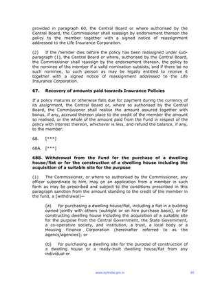 provided in paragraph 60, the Central Board or where authorised by the
Central Board, the Commissioner shall reassign by endorsement thereon the
policy to the member together with a signed notice of reassignment
addressed to the Life Insurance Corporation.
(2) If the member dies before the policy has been reassigned under sub-
paragraph (1), the Central Board or where, authorised by the Central Board,
the Commissioner shall reassign by the endorsement thereon, the policy to
the nominee of the member if a valid nomination subsists, and if there be no
such nominee, to such person as may be legally entitled to receive it
together with a signed notice of reassignment addressed to the Life
Insurance Corporation.
67. Recovery of amounts paid towards Insurance Policies
If a policy matures or otherwise falls due for payment during the currency of
its assignment, the Central Board or, where so authorised by the Central
Board, the Commissioner shall realise the amount assured together with
bonus, if any, accrued thereon place to the credit of the member the amount
so realised, or the whole of the amount paid from the Fund in respect of the
policy with interest thereon, whichever is less, and refund the balance, if any,
to the member.
68. [***]
68A. [***]
68B. Withdrawal from the Fund for the purchase of a dwelling
house/flat or for the construction of a dwelling house including the
acquisition of a suitable site for the purpose
(1) The Commissioner, or where so authorised by the Commissioner, any
officer subordinate to him, may on an application from a member in such
form as may be prescribed and subject to the conditions prescribed in this
paragraph sanction from the amount standing to the credit of the member in
the fund, a [withdrawal]—
(a) for purchasing a dwelling house/flat, including a flat in a building
owned jointly with others (outright or on hire purchase basis), or for
constructing dwelling house including the acquisition of a suitable site
for the purpose from the Central Government, the State Government,
a co-operative society, and institution, a trust, a local body or a
Housing Finance Corporation (hereinafter referred to as the
agency/agencies); or
(b) for purchasing a dwelling site for the purpose of construction of
a dwelling house or a ready-built dwelling house/flat from any
individual or
www.epfindia.gov.in 60
 
