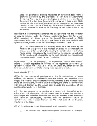 (bb) for purchasing dwelling house/flat on ownership basis from a
promoter governed by the provisions of any Flats or Apartments
Ownership Act or by any other analogous or similar law of the Central
Government or the State Government as may be in force in any State
or area for the time being and who intends to construct or constructs
dwelling house or block of flats and the member is required to pay to
the said promoter in advance for financing the said construction of the
house/flat;
Provided that the member has entered into an agreement with the promoter
as may be required under the Flats or Apartments Ownership Act or any
other analogous or similar law of the Central Government or State
Government which may be in force in any State or any area and the said
agreement is registered under the Indian Registration Act, 1908; or
(c) for the construction of a dwelling house on a site owned by the
member or the spouse of the member or jointly by the member and
the spouse, or for completing/continuing the construction of a dwelling
house already commenced by the member or the spouse, on such site,
[or for purchase of a house/flat in the joint name of the member and
the spouse under clauses (a) and (b) above].
Explanation I : In this paragraph, the expression, ‘co-operative society’
means a society registered or deemed to be registered under the Co-
operative Societies Act, 1912 (2 of 1912), or under any other law for the
time being in force in any State relating to co-operative societies.
Explanation 2.- [***]
(2)(a) For the purpose of purchase of a site for construction of house
thereon, the amount of withdrawal shall not exceed the member’s basic
wages and dearness allowance for twenty-four months or the member’s own
share of contributions, together with the employer’s share of contributions
with interest thereon or the actual cost towards the acquisition of the
dwelling site, whichever is the least.
(b) For the purpose of acquisition of a ready built house/flat or for
construction of a house/flat, the withdrawal shall not exceed the member’s
basic wages and dearness allowance for thirty-six months or the member’s
own share of contributions, together with the employer’s share of
contributions, with interest thereon, or the total cost of construction,
whichever is the least.
(3) (a) No withdrawal under this paragraph shall be granted unless:
(i) the member has completed five years’ membership of the Fund;
www.epfindia.gov.in 61
 