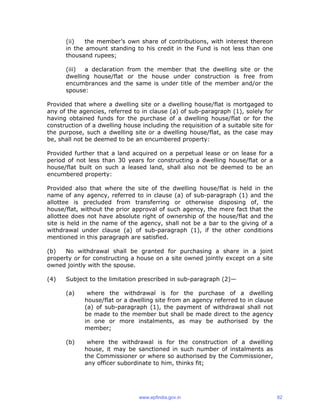 (ii) the member’s own share of contributions, with interest thereon
in the amount standing to his credit in the Fund is not less than one
thousand rupees;
(iii) a declaration from the member that the dwelling site or the
dwelling house/flat or the house under construction is free from
encumbrances and the same is under title of the member and/or the
spouse:
Provided that where a dwelling site or a dwelling house/flat is mortgaged to
any of the agencies, referred to in clause (a) of sub-paragraph (1), solely for
having obtained funds for the purchase of a dwelling house/flat or for the
construction of a dwelling house including the requisition of a suitable site for
the purpose, such a dwelling site or a dwelling house/flat, as the case may
be, shall not be deemed to be an encumbered property:
Provided further that a land acquired on a perpetual lease or on lease for a
period of not less than 30 years for constructing a dwelling house/flat or a
house/flat built on such a leased land, shall also not be deemed to be an
encumbered property:
Provided also that where the site of the dwelling house/flat is held in the
name of any agency, referred to in clause (a) of sub-paragraph (1) and the
allottee is precluded from transferring or otherwise disposing of, the
house/flat, without the prior approval of such agency, the mere fact that the
allottee does not have absolute right of ownership of the house/flat and the
site is held in the name of the agency, shall not be a bar to the giving of a
withdrawal under clause (a) of sub-paragraph (1), if the other conditions
mentioned in this paragraph are satisfied.
(b) No withdrawal shall be granted for purchasing a share in a joint
property or for constructing a house on a site owned jointly except on a site
owned jointly with the spouse.
(4) Subject to the limitation prescribed in sub-paragraph (2)—
(a) where the withdrawal is for the purchase of a dwelling
house/flat or a dwelling site from an agency referred to in clause
(a) of sub-paragraph (1), the payment of withdrawal shall not
be made to the member but shall be made direct to the agency
in one or more instalments, as may be authorised by the
member;
(b) where the withdrawal is for the construction of a dwelling
house, it may be sanctioned in such number of instalments as
the Commissioner or where so authorised by the Commissioner,
any officer subordinate to him, thinks fit;
www.epfindia.gov.in 62
 
