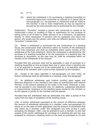 (c) [***]
(d) where the withdrawal is for purchasing a dwelling house/flat on
ownership basis from a promoter as referred to in clause (bb) of
sub-paragraph (1), the payment or withdrawal shall be made to
the member in one or more instalments as may be required to
be paid by the said promoter and as authorised by the member.
Explanation: “Promoter” includes a person who constructs or causes to be
constructed a block or building of flats or apartments for the purpose of
selling some or all of them to other persons or to a Company, Co-operative
Society or other association of persons and his assignees and where the
person who builds and the person who sells are different persons, the term
“promoter” includes both.
(5) Where a withdrawal is sanctioned for the construction of a dwelling
house, the construction shall commence within six months of the withdrawal
of the first instalment and shall be completed within twelve months of the
withdrawal of the final instalment. Where the withdrawal is sanctioned for the
purchase of a dwelling house/flat or for the acquisition of a dwelling site, the
purchase or acquisition, as the case may be, shall be completed within six
months of the withdrawal of the amount:
Provided that this provision shall not be applicable in case of purchase of a
dwelling house/flat on hire-purchase basis and in cases where a dwelling site
is to be acquired or houses are to be constructed by a co-operative society
on behalf of its members with a view to their allotment to the members.
(6) Except in the cases specified in sub-paragraphs (7) [and (7A)], no
further withdrawal shall be admissible to a member under this paragraph.
(7) An additional withdrawal upto [twelve months] basic wages and
dearness allowance or the member’s own share of contributions with interest
thereon, in the amount standing to his credit in the Fund, whichever is less,
may be granted in one instalment only, for additions, substantial alterations
or improvements necessary to the dwelling house owned by the member or
by the spouse or jointly by the member and the spouse:
Provided that the withdrawal shall be admissible only after a period of five
years from the date of completion of the dwelling house.
(7A) A further withdrawal equivalent to the amount of difference between
the amount of withdrawal admissible to a member under sub-paragraph (2)
above as on the date of fresh application and the amount of withdrawal that
was drawn by a member under this paragraph any time during 6 years
preceding 3rd October, 1981, may be granted to such a member (i) who had
availed of the earlier withdrawal for purchase of a dwelling site and has now
proposed to construct a dwelling house on the land so purchased or (ii) who
www.epfindia.gov.in 63
 