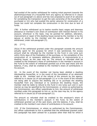 had availed of the earlier withdrawal for making initial payment towards the
allotment/purchase of a house/flat from any agency as referred to in clause
(a) of sub-paragraph (1) above and has now proposed to avail of an advance
for completing the transaction to get the sole ownership of the house/flat so
purchased or (iii) who had availed the earlier advance for construction of a
house but could not complete the construction in the time due to lack of
funds.
(7B) A further withdrawal up to twelve months basic wages and dearness
allowance or member’s own share of contribution with interest thereon in his
account, whichever is the least, may be granted for addition, alteration,
improvement or repair of the dwelling house owned by the member or by the
spouse or jointly by the member and the spouse, after ten years of
withdrawal, under sub-paragraph (7).
(8) [***].
(9)(a) If the withdrawal granted under this paragraph exceeds the amount
actually spent for the purpose for which it was sanctioned, the excess
amount shall be refunded by the member to the Fund in one lump sum
within thirty days of the finalisation of the purchase, or the completion of the
construction of, or necessary additions, alterations, or improvements to a
dwelling house, as the case may be. The amount so refunded shall be
credited to the employer’s share of contributions in the member’s account in
the Fund to the extent of withdrawal granted out of the said share and the
balance, if any, shall be credited to the member’s share of contributions in
his account.
(b) In the event of the member not having been allotted a dwelling
site/dwelling house/flat, or in the event of the cancellation of an allotment
made to the member and of the refund of the amount by the agency,
referred to in clause (a) of sub-paragraph (1) or in the event of the member
not being able to acquire the dwelling site or to purchase the dwelling
house/flat from any individual or to construct the dwelling house, the
member shall be liable to refund to the Fund in one lump sum and in such
manner as may be specified by the Commissioner, or where so authorised by
the Commissioner, any officer subordinate to him, the amount of withdrawal
remitted under this paragraph to him or, as the case may be, to the agency
referred to in clause (a) of sub-paragraph (1).
The amount so refunded shall be credited to the employer’s share of
contributions in the member’s account in the Fund, to the extent of
withdrawal granted out of the said share, and the balance, if any, shall be
credited to the member’s own share of contributions in his account.
(10) If the Commissioner, or where so authorised by the Commissioner,
any officer subordinate to him is satisfied that the withdrawal granted under
this paragraph has been utilised for a purpose other than that for which it
www.epfindia.gov.in 64
 
