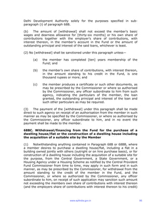 Delhi Development Authority solely for the purposes specified in sub-
paragraph (i) of paragraph 68B.
(b) The amount of [withdrawal] shall not exceed the member’s basic
wages and dearness allowance for [thirty-six months] or his own share of
contributions together with the employer’s share of contributions, with
interest thereon, in the member’s account in the Fund or the amount of
outstanding principal and interest of the said loans, whichever is least.
(2) No [withdrawal] shall be sanctioned under this paragraph unless—
(a) the member has completed [ten] years membership of the
Fund; and
(b) the member’s own share of contributions, with interest thereon,
in the amount standing to his credit in the Fund, is one
thousand rupees or more; and
(c) the member produces a certificate or such other documents, as
may be prescribed by the Commissioner or where so authorised
by the Commissioner, any officer subordinate to him from such
agency, indicating the particulars of the member, the loan
granted, the outstanding principal and interest of the loan and
such other particulars as may be required.
(3) The payment of the [withdrawal] under this paragraph shall be made
direct to such agency on receipt of an authorisation from the member in such
manner as may be specified by the Commissioner, or where so authorised by
the Commissioner, any officer subordinate to him, and in no event the
payment shall be made to the member.
68BC. Withdrawal/financing from the Fund for the purchase of a
dwelling house/flat or the construction of a dwelling house including
the acquisition of a suitable site by the Member
(1) Notwithstanding anything contained in Paragraph 68B or 68BB, where
a member desires to purchase a dwelling house/flat, including a flat in a
building owned jointly with others (outright or on hire purchase basis), or for
construction of a dwelling house including the acquisition of a suitable site for
the purpose, from the Central Government, a State Government, or a
Housing Agency under a Housing Scheme as notified by the Central Provident
Fund Commissioner from time to time, may apply in such form and in such
manner, as may be prescribed by the Commissioner, for withdrawal from the
amount standing to the credit of the member in the Fund, and the
Commissioner, or where so authorized by the Commissioner, any officer
subordinate to him, on receipt of such application may sanction such amount
not exceeding the members own share of contributions with interest thereon
(and the employers share of contributions with interest thereon to his credit)
www.epfindia.gov.in 66
 
