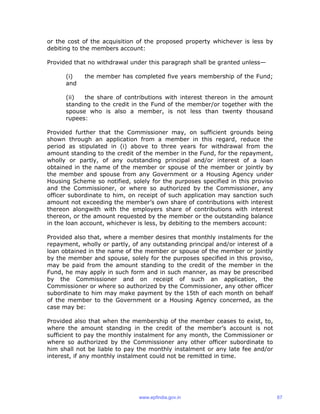 or the cost of the acquisition of the proposed property whichever is less by
debiting to the members account:
Provided that no withdrawal under this paragraph shall be granted unless—
(i) the member has completed five years membership of the Fund;
and
(ii) the share of contributions with interest thereon in the amount
standing to the credit in the Fund of the member/or together with the
spouse who is also a member, is not less than twenty thousand
rupees:
Provided further that the Commissioner may, on sufficient grounds being
shown through an application from a member in this regard, reduce the
period as stipulated in (i) above to three years for withdrawal from the
amount standing to the credit of the member in the Fund, for the repayment,
wholly or partly, of any outstanding principal and/or interest of a loan
obtained in the name of the member or spouse of the member or jointly by
the member and spouse from any Government or a Housing Agency under
Housing Scheme so notified, solely for the purposes specified in this proviso
and the Commissioner, or where so authorized by the Commissioner, any
officer subordinate to him, on receipt of such application may sanction such
amount not exceeding the member’s own share of contributions with interest
thereon alongwith with the employers share of contributions with interest
thereon, or the amount requested by the member or the outstanding balance
in the loan account, whichever is less, by debiting to the members account:
Provided also that, where a member desires that monthly instalments for the
repayment, wholly or partly, of any outstanding principal and/or interest of a
loan obtained in the name of the member or spouse of the member or jointly
by the member and spouse, solely for the purposes specified in this proviso,
may be paid from the amount standing to the credit of the member in the
Fund, he may apply in such form and in such manner, as may be prescribed
by the Commissioner and on receipt of such an application, the
Commissioner or where so authorized by the Commissioner, any other officer
subordinate to him may make payment by the 15th of each month on behalf
of the member to the Government or a Housing Agency concerned, as the
case may be:
Provided also that when the membership of the member ceases to exist, to,
where the amount standing in the credit of the member’s account is not
sufficient to pay the monthly instalment for any month, the Commissioner or
where so authorized by the Commissioner any other officer subordinate to
him shall not be liable to pay the monthly instalment or any late fee and/or
interest, if any monthly instalment could not be remitted in time.
www.epfindia.gov.in 67
 