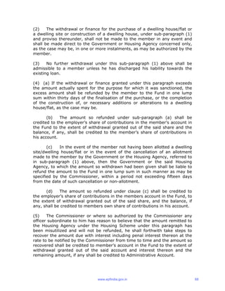 (2) The withdrawal or finance for the purchase of a dwelling house/flat or
a dwelling site or construction of a dwelling house, under sub-paragraph (1)
and proviso thereunder, shall not be made to the member in any event and
shall be made direct to the Government or Housing Agency concerned only,
as the case may be, in one or more instalments, as may be authorized by the
member.
(3) No further withdrawal under this sub-paragraph (1) above shall be
admissible to a member unless he has discharged his liability towards the
existing loan.
(4) (a) If the withdrawal or finance granted under this paragraph exceeds
the amount actually spent for the purpose for which it was sanctioned, the
excess amount shall be refunded by the member to the Fund in one lump
sum within thirty days of the finalisation of the purchase, or the completion
of the construction of, or necessary additions or alterations to a dwelling
house/flat, as the case may be.
(b) The amount so refunded under sub-paragraph (a) shall be
credited to the employer’s share of contributions in the member's account in
the Fund to the extent of withdrawal granted out of the said share and the
balance, if any, shall be credited to the member’s share of contributions in
his account.
(c) In the event of the member not having been allotted a dwelling
site/dwelling house/flat or in the event of the cancellation of an allotment
made to the member by the Government or the Housing Agency, referred to
in sub-paragraph (1) above, then the Government or the said Housing
Agency, to which the amount so withdrawn had been given shall be liable to
refund the amount to the Fund in one lump sum in such manner as may be
specified by the Commissioner, within a period not exceeding fifteen days
from the date of such cancellation or non-allotment.
(d) The amount so refunded under clause (c) shall be credited to
the employer’s share of contributions in the members account in the Fund, to
the extent of withdrawal granted out of the said share, and the balance, if
any, shall be credited to members own share of contributions in his account.
(5) The Commissioner or where so authorized by the Commissioner any
officer subordinate to him has reason to believe that the amount remitted to
the Housing Agency under the Housing Scheme under this paragraph has
been misutilized and will not be refunded, he shall forthwith take steps to
recover the amount due with interest including penal interest thereon at the
rate to be notified by the Commissioner from time to time and the amount so
recovered shall be credited to member’s account in the Fund to the extent of
withdrawal granted out of the said account and interest thereon and the
remaining amount, if any shall be credited to Administrative Account.
www.epfindia.gov.in 68
 