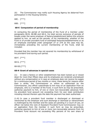 (6) The Commissioner may notify such Housing Agency be debarred from
participation in the Housing Scheme.
68C. [***]
68D. [***]
68-E Computation of period of membership
In computing the period of membership of the Fund of a member under
paragraphs 68-B, 68-BB and 68-K, his total service exclusive of periods of
breaks under the same employer of factory/establishment before this scheme
applied to him, as well as the periods, of his membership, whether of the
Fund or of private provident fund of exempted factories/establishments or as
an employee exempted under paragraph 27 or 27A as the case may be,
immediately preceding the current membership of the Fund, shall be
included:
Provided that the member has not severed his membership by withdrawal of
his provident fund during such period.
68-F. [***]
68-G. [***]
68-GG.[***]
68-H Grant of advances in special cases
(1) In case a factory or other establishment has been locked up or closed
down for more than fifteen days and its employees are rendered unemployed
without any compensation or in case an employee does not receive his wages
for a continuous period of two months or more, these being for reasons other
than a strike, the Commissioner or where so authorised by the
Commissioner, any officer subordinate to him may on an application from an
employee, who is a member of the Fund, in such form as may be prescribed,
authorise payment to him, of one or more non-recoverable advances from
his provident fund account not exceeding from his own total contribution
including interest thereon upto the date the payment has been authorised.
(1-A) In case a provident fund member is discharged or dismissed or
retrenched by the employer and such discharge or dismissal or retrenchment
is challenged by the member and the cases are pending in a Court of Law, an
officer not below the rank of Assistant Provident Fund Commissioner may on
an application from the member in such form as may be prescribed,
authorise payment to him of one or more non-recoverable advance from his
Provident Fund Account not exceeding fifty percent of his own share of
www.epfindia.gov.in 69
 