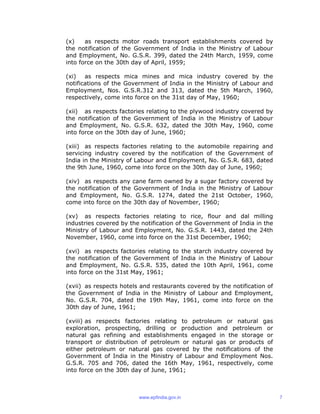 (x) as respects motor roads transport establishments covered by
the notification of the Government of India in the Ministry of Labour
and Employment, No. G.S.R. 399, dated the 24th March, 1959, come
into force on the 30th day of April, 1959;
(xi) as respects mica mines and mica industry covered by the
notifications of the Government of India in the Ministry of Labour and
Employment, Nos. G.S.R.312 and 313, dated the 5th March, 1960,
respectively, come into force on the 31st day of May, 1960;
(xii) as respects factories relating to the plywood industry covered by
the notification of the Government of India in the Ministry of Labour
and Employment, No. G.S.R. 632, dated the 30th May, 1960, come
into force on the 30th day of June, 1960;
(xiii) as respects factories relating to the automobile repairing and
servicing industry covered by the notification of the Government of
India in the Ministry of Labour and Employment, No. G.S.R. 683, dated
the 9th June, 1960, come into force on the 30th day of June, 1960;
(xiv) as respects any cane farm owned by a sugar factory covered by
the notification of the Government of India in the Ministry of Labour
and Employment, No. G.S.R. 1274, dated the 21st October, 1960,
come into force on the 30th day of November, 1960;
(xv) as respects factories relating to rice, flour and dal milling
industries covered by the notification of the Government of India in the
Ministry of Labour and Employment, No. G.S.R. 1443, dated the 24th
November, 1960, come into force on the 31st December, 1960;
(xvi) as respects factories relating to the starch industry covered by
the notification of the Government of India in the Ministry of Labour
and Employment, No. G.S.R. 535, dated the 10th April, 1961, come
into force on the 31st May, 1961;
(xvii) as respects hotels and restaurants covered by the notification of
the Government of India in the Ministry of Labour and Employment,
No. G.S.R. 704, dated the 19th May, 1961, come into force on the
30th day of June, 1961;
(xviii) as respects factories relating to petroleum or natural gas
exploration, prospecting, drilling or production and petroleum or
natural gas refining and establishments engaged in the storage or
transport or distribution of petroleum or natural gas or products of
either petroleum or natural gas covered by the notifications of the
Government of India in the Ministry of Labour and Employment Nos.
G.S.R. 705 and 706, dated the 16th May, 1961, respectively, come
into force on the 30th day of June, 1961;
www.epfindia.gov.in 7
 
