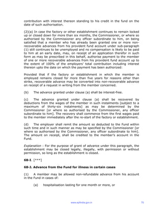 contribution with interest thereon standing to his credit in the fund on the
date of such authorisation.
(2)(a) In case the factory or other establishment continues to remain locked
up or closed down for more than six months, the Commissioner, or where so
authorised by the Commissioner any officer subordinate to him, on being
satisfied that a member who has already been granted one or more non-
recoverable advances from his provident fund account under sub-paragraph
(1) still continues to be unemployed and no compensation is likely to be paid
to him at an early date, may, on receipt of an application therefor in such
form as may be prescribed in this behalf, authorise payment to the member
of one or more recoverable advances from his provident fund account up to
the extent of 100% of the employers’ total contribution including interest
thereon upto the date on which the payment has been authorized:
Provided that if the factory or establishment in which the member is
employed remains closed for more than five years for reasons other than
strike, recoverable advance may be converted into non-recoverable advance
on receipt of a request in writing from the member concerned.
(b) The advance granted under clause (a) shall be interest-free.
(c) The advance granted under clause (a) shall be recovered by
deductions from the wages of the member in such instalments [subject to a
maximum of thirty-six instalments] as may be determined by the
Commissioner [or where so authorised by the Commissioner, any officer
subordinate to him]. The recovery shall commence from the first wages paid
to the member immediately after the re-start of the factory or establishment.
(d) The employer shall remit the amount so deducted to the Fund within
such time and in such manner as may be specified by the Commissioner [or
where so authorised by the Commissioner, any officer subordinate to him].
The amount on receipt, shall be credited to the member’s account in the
Fund.
Explanation : For the purpose of grant of advance under this paragraph, the
establishment may be closed legally, illegally, with permission or without
permission, so long as the establishment is closed.
68-I. [***]
68-J. Advance from the Fund for illness in certain cases
(1) A member may be allowed non-refundable advance from his account
in the Fund in cases of:
(a) hospitalisation lasting for one month or more, or
www.epfindia.gov.in 70
 
