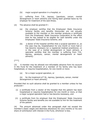 (b) major surgical operation in a hospital, or
(c) suffering from T.B., leprosy, [paralysis, cancer, mental
derangement or heart ailment] and having been granted leave by his
employer for treatment of the said illness.
(2) The advance shall be granted if—
(a) the employer certifies that the Employees’ State Insurance
Scheme facility and benefits thereunder are not actually
available to the member or the member produces a certificate
from the Employees’ State Insurance Corporation to the effect
that he has ceased to be eligible for cash benefits under the
Employees’ State Insurance Scheme; and
(b) a doctor of the hospital certifies that a surgical operation or, as
the case may be, hospitalisation for one month or more had or
has become necessary [or a registered medical practitioner, or
in the case of a mental derangement or heart ailment, a
specialist certifies that the member is suffering from T.B.,
leprosy, paralysis, cancer, mental derangement or heart
ailment]:
[***]
(3) A member may be allowed non-refundable advance from his account
in the Fund for the treatment of a member of his family who has been
hospitalised, or requires hospitalization, for one month or more-
(a) for a major surgical operation, or
(b) for the treatment of T.B., leprosy, [paralysis, cancer, mental
derangement or heart ailment]:
Provided that no such advance shall be granted to a member unless he has
produced—
(i) a certificate from a doctor of the hospital that the patient has been
hospitalised or requires hospitalisation for one month or more, or that
a major surgical operation had or has become necessary, and
(ii) a certificate from his employer that the Employees’ State Insurance
Scheme facility and benefits are not available to him for the treatment
of the patient.
(4) The amount advanced under this paragraph shall not exceed the
member’s [basic wages and dearness allowance] for [six] months or his own
share of contribution with interest in the Fund, whichever is less.
www.epfindia.gov.in 71
 