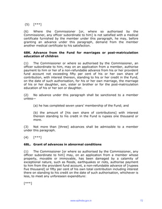 (5) [***]
(6) Where the Commissioner [or, where so authorised by the
Commissioner, any officer subordinate to him] is not satisfied with a medical
certificate furnished by the member under this paragraph, he may, before
granting an advance under this paragraph, demand from the member
another medical certificate to his satisfaction.
68K. Advance from the Fund for marriages or post-matriculation
education of children
(1) The Commissioner or where so authorised by the Commissioner, an
officer subordinate to him, may on an application from a member, authorise
payment to him or her of a non-refundable advance from his or her provident
fund account not exceeding fifty per cent of his or her own share of
contribution, with interest thereon, standing to his or her credit in the Fund,
on the date of such authorisation, for his or her own marriage, the marriage
of his or her daughter, son, sister or brother or for the post-matriculation
education of his or her son or daughter.
(2) No advance under this paragraph shall be sanctioned to a member
unless—
(a) he has completed seven years’ membership of the Fund; and
(b) the amount of [his own share of contributions] with interest
thereon standing to his credit in the Fund is rupees one thousand or
more.
(3) Not more than [three] advances shall be admissible to a member
under this paragraph.
(4) [***]
68L. Grant of advances in abnormal conditions
(1) The Commissioner [or where so authorised by the Commissioner, any
officer subordinate to him] may, on an application from a member whose
property, movable or immovable, has been damaged by a calamity of
exceptional nature, such as floods, earthquakes or riots, authorise payment
to him from the provident fund account, a non-refundable advance of [rupees
five thousand] or fifty per cent of his own total contribution including interest
there on standing to his credit on the date of such authorisation, whichever is
less, to meet any unforeseen expenditure:
[***]
www.epfindia.gov.in 72
 