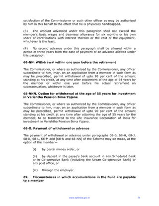 satisfaction of the Commissioner or such other officer as may be authorised
by him in this behalf to the effect that he is physically handicapped.
(3) The amount advanced under this paragraph shall not exceed the
member’s basic wages and dearness allowance for six months or his own
share of contributions with interest thereon or the cost of the equipment,
whichever is the least.
(4) No second advance under this paragraph shall be allowed within a
period of three years from the date of payment of an advance allowed under
this paragraph.
68-NN. Withdrawal within one year before the retirement
The Commissioner, or where so authorised by the Commissioner, any officer
subordinate to him, may, on an application from a member in such form as
may be prescribed, permit withdrawal of upto 90 per cent of the amount
standing at his credit, at any time after attainment of the age of 54 years by
the member or within one year before his actual retirement on
superannuation, whichever is later.
68-NNN. Option for withdrawal at the age of 55 years for investment
in Varishtha Pension Bima Yojana
The Commissioner, or where so authorized by the Commissioner, any officer
subordinate to him, may, on an application from a member in such form as
may be prescribed, permit withdrawal of upto 90 per cent of the amount
standing at his credit at any time after attaining the age of 55 years by the
member, to be transferred to the Life Insurance Corporation of India for
investment in Varishtha Pension Bima Yojana.
68-O. Payment of withdrawal or advance
The payment of withdrawal or advance under paragraphs 68-B, 68-H, 68-J,
68-K, 68-L, 68-M and [68-N and 68-NN] of the Scheme may be made, at the
option of the member—
(i) by postal money order, or
(ii) by deposit in the payee’s bank account in any Scheduled Bank
or in Co-operative Bank (including the Urban Co-operative Bank) or
any post office, or
(iii) through the employer.
69. Circumstances in which accumulations in the Fund are payable
to a member
www.epfindia.gov.in 74
 