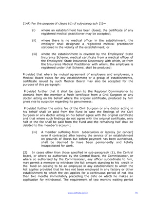 (1-A) For the purpose of clause (d) of sub-paragraph (1)—
(i) where an establishment has been closed, the certificate of any
registered medical practitioner may be accepted;
(ii) where there is no medical officer in the establishment, the
employer shall designate a registered medical practitioner
stationed in the vicinity of the establishment; or
(iii) where the establishment is covered by the Employees’ State
Insurance Scheme, medical certificate from a medical officer of
the Employees’ State Insurance Dispensary with which, or from
the Insurance Medical Practitioner with whom, the employee is
registered under that Scheme, shall be produced:
Provided that where by mutual agreement of employers and employees, a
Medical Board exists for any establishment or a group of establishments,
certificate issued by such Medical Board may also be accepted for the
purpose of this paragraph:
Provided further that it shall be open to the Regional Commissioner to
demand from the member a fresh certificate from a Civil Surgeon or any
doctor acting on his behalf where the original certificate, produced by him
gives rise to suspicion regarding its genuineness:
Provided further the entire fee of the Civil Surgeon or any doctor acting in
his behalf shall be paid from the Fund in case the findings of the Civil
Surgeon or any doctor acting on his behalf agree with the original certificate
and that where such findings do not agree with the original certificate, only
half of the fee shall be paid from the Fund and the remaining half shall be
debited to the member’s account;
(iv) A member suffering from tuberculosis or leprosy [or cancer]
even if contracted after leaving the service of an establishment
on grounds of illness but before payment has been authorised,
shall be deemed to have been permanently and totally
incapacitated for work.
(2) In cases other than those specified in sub-paragraph (1), the Central
Board, or where so authorised by the Central Board, the Commissioner, or
where so authorised by the Commissioner, any officer subordinate to him,
may permit a member to withdraw the full amount standing to his credit in
the fund on ceasing to be an employee in any establishment to which the
Act applies provided that he has not been employed in any factory or other
establishment to which the Act applies for a continuous period of not less
than two months immediately preceding the date on which he makes an
application for withdrawal. The requirement of two months waiting period
www.epfindia.gov.in 76
 