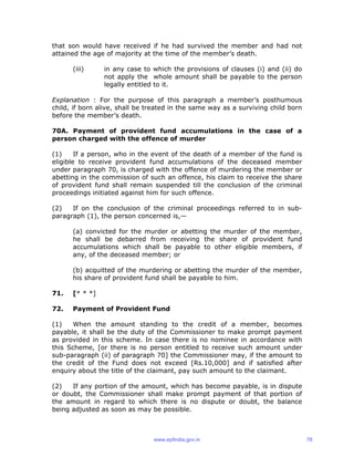 that son would have received if he had survived the member and had not
attained the age of majority at the time of the member’s death.
(iii) in any case to which the provisions of clauses (i) and (ii) do
not apply the whole amount shall be payable to the person
legally entitled to it.
Explanation : For the purpose of this paragraph a member’s posthumous
child, if born alive, shall be treated in the same way as a surviving child born
before the member’s death.
70A. Payment of provident fund accumulations in the case of a
person charged with the offence of murder
(1) If a person, who in the event of the death of a member of the fund is
eligible to receive provident fund accumulations of the deceased member
under paragraph 70, is charged with the offence of murdering the member or
abetting in the commission of such an offence, his claim to receive the share
of provident fund shall remain suspended till the conclusion of the criminal
proceedings initiated against him for such offence.
(2) If on the conclusion of the criminal proceedings referred to in sub-
paragraph (1), the person concerned is,—
(a) convicted for the murder or abetting the murder of the member,
he shall be debarred from receiving the share of provident fund
accumulations which shall be payable to other eligible members, if
any, of the deceased member; or
(b) acquitted of the murdering or abetting the murder of the member,
his share of provident fund shall be payable to him.
71. [* * *]
72. Payment of Provident Fund
(1) When the amount standing to the credit of a member, becomes
payable, it shall be the duty of the Commissioner to make prompt payment
as provided in this scheme. In case there is no nominee in accordance with
this Scheme, [or there is no person entitled to receive such amount under
sub-paragraph (ii) of paragraph 70] the Commissioner may, if the amount to
the credit of the Fund does not exceed [Rs.10,000] and if satisfied after
enquiry about the title of the claimant, pay such amount to the claimant.
(2) If any portion of the amount, which has become payable, is in dispute
or doubt, the Commissioner shall make prompt payment of that portion of
the amount in regard to which there is no dispute or doubt, the balance
being adjusted as soon as may be possible.
www.epfindia.gov.in 78
 
