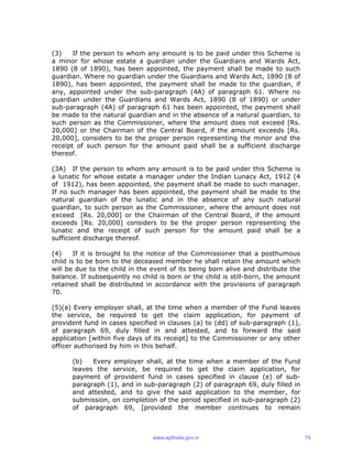 (3) If the person to whom any amount is to be paid under this Scheme is
a minor for whose estate a guardian under the Guardians and Wards Act,
1890 (8 of 1890), has been appointed, the payment shall be made to such
guardian. Where no guardian under the Guardians and Wards Act, 1890 (8 of
1890), has been appointed, the payment shall be made to the guardian, if
any, appointed under the sub-paragraph (4A) of paragraph 61. Where no
guardian under the Guardians and Wards Act, 1890 (8 of 1890) or under
sub-paragraph (4A) of paragraph 61 has been appointed, the payment shall
be made to the natural guardian and in the absence of a natural guardian, to
such person as the Commissioner, where the amount does not exceed [Rs.
20,000] or the Chairman of the Central Board, if the amount exceeds [Rs.
20,000], considers to be the proper person representing the minor and the
receipt of such person for the amount paid shall be a sufficient discharge
thereof.
(3A) If the person to whom any amount is to be paid under this Scheme is
a lunatic for whose estate a manager under the Indian Lunacy Act, 1912 (4
of 1912), has been appointed, the payment shall be made to such manager.
If no such manager has been appointed, the payment shall be made to the
natural guardian of the lunatic and in the absence of any such natural
guardian, to such person as the Commissioner, where the amount does not
exceed [Rs. 20,000] or the Chairman of the Central Board, if the amount
exceeds [Rs. 20,000] considers to be the proper person representing the
lunatic and the receipt of such person for the amount paid shall be a
sufficient discharge thereof.
(4) If it is brought to the notice of the Commissioner that a posthumous
child is to be born to the deceased member he shall retain the amount which
will be due to the child in the event of its being born alive and distribute the
balance. If subsequently no child is born or the child is still-born, the amount
retained shall be distributed in accordance with the provisions of paragraph
70.
(5)(a) Every employer shall, at the time when a member of the Fund leaves
the service, be required to get the claim application, for payment of
provident fund in cases specified in clauses (a) to (dd) of sub-paragraph (1),
of paragraph 69, duly filled in and attested, and to forward the said
application [within five days of its receipt] to the Commissioner or any other
officer authorised by him in this behalf.
(b) Every employer shall, at the time when a member of the Fund
leaves the service, be required to get the claim application, for
payment of provident fund in cases specified in clause (e) of sub-
paragraph (1), and in sub-paragraph (2) of paragraph 69, duly filled in
and attested, and to give the said application to the member, for
submission, on completion of the period specified in sub-paragraph (2)
of paragraph 69, [provided the member continues to remain
www.epfindia.gov.in 79
 