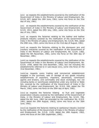 (xix) as respects the establishments covered by the notification of the
Government of India in the Ministry of Labour and Employment, No.
G.S.R. 827, dated the 19th June, 1961, come into force on the 31st
day of July, 1961;
(xx) as respects the establishments covered by the notification of the
Government of India in the Ministry of Labour and Employment, No.
G.S.R. 1013, dated the 29th July, 1961, come into force on the 31st
day of July, 1961;
(xxi) as respects the factories relating to the leather and leather
products industry covered by the notification of the Government of
India in the Ministry of Labour and Employment, No. G.S.R. 993, dated
the 29th July, 1961, come into force on the 31st day of August, 1961;
(xxii) as respects the factories relating to the stoneware jars and
crockery industries covered by the notification of the Government of
India in the Ministry of Labour and Employment, No. G.S.R. 1382,
dated the 4th November, 1961, come into force on the 30th day of
November, 1961;
(xxiii) as respects the establishments covered by the notification of the
Government of India in the Ministry of Labour and Employment, No.
G.S.R. 1458, dated the 2nd December, 1961, but not including the
establishments referred to in sub-clause (xiv), come into force on the
31st December, 1961;
(xxiv) as respects every trading and commercial establishment
engaged in the purchase, sale or storage of any goods including
establishments of exporters, importers, advertisers, commission
agents and brokers, and commodity and stock exchanges, but not
including banks or warehouses established under any Central or State
Act, covered by the notification of the Government of India in the
Ministry of Labour and Employment, No. G.S.R. 346, dated the 7th
March, 1962, come into force on the 30th day of April, 1962;
(xxv) as respects the factories relating to fruit and vegetable
preservation industry covered by the notification of the Government of
India, in the Ministry of Labour and Employment, No. G.S.R. 786,
dated the 6th June, 1962 [as amended by the notification No. G.S.R.
1461, dated the 29th August, 1963], come into force on the 30th
June, 1962;
(xxvi) as respects the factories relating to cashewnut industry covered
by the notification of the Government of India in the Ministry of Labour
and Employment, No. G.S.R. 1125, dated the 18th August, 1962,
come into force on the 30th September, 1962;
www.epfindia.gov.in 8
 