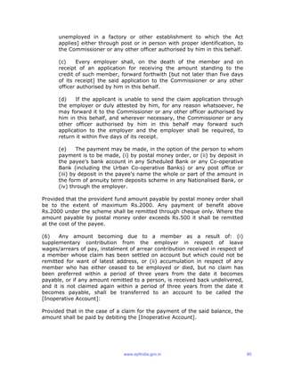unemployed in a factory or other establishment to which the Act
applies] either through post or in person with proper identification, to
the Commissioner or any other officer authorised by him in this behalf.
(c) Every employer shall, on the death of the member and on
receipt of an application for receiving the amount standing to the
credit of such member, forward forthwith [but not later than five days
of its receipt] the said application to the Commissioner or any other
officer authorised by him in this behalf.
(d) If the applicant is unable to send the claim application through
the employer or duly attested by him, for any reason whatsoever, he
may forward it to the Commissioner or any other officer authorised by
him in this behalf, and wherever necessary, the Commissioner or any
other officer authorised by him in this behalf may forward such
application to the employer and the employer shall be required, to
return it within five days of its receipt.
(e) The payment may be made, in the option of the person to whom
payment is to be made, (i) by postal money order, or (ii) by deposit in
the payee’s bank account in any Scheduled Bank or any Co-operative
Bank (including the Urban Co-operative Banks) or any post office or
(iii) by deposit in the payee’s name the whole or part of the amount in
the form of annuity term deposits scheme in any Nationalised Bank, or
(iv) through the employer.
Provided that the provident fund amount payable by postal money order shall
be to the extent of maximum Rs.2000. Any payment of benefit above
Rs.2000 under the scheme shall be remitted through cheque only. Where the
amount payable by postal money order exceeds Rs.500 it shall be remitted
at the cost of the payee.
(6) Any amount becoming due to a member as a result of: (i)
supplementary contribution from the employer in respect of leave
wages/arrears of pay, instalment of arrear contribution received in respect of
a member whose claim has been settled on account but which could not be
remitted for want of latest address, or (ii) accumulation in respect of any
member who has either ceased to be employed or died, but no claim has
been preferred within a period of three years from the date it becomes
payable, or if any amount remitted to a person, is received back undelivered,
and it is not claimed again within a period of three years from the date it
becomes payable, shall be transferred to an account to be called the
[Inoperative Account]:
Provided that in the case of a claim for the payment of the said balance, the
amount shall be paid by debiting the [Inoperative Account].
www.epfindia.gov.in 80
 