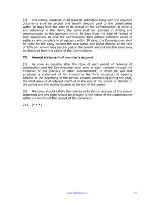 (7) The claims, complete in all respects submitted along with the requisite
documents shall be settled and benefit amount paid to the beneficiaries
within 30 days from the date of its receipt by the Commissioner. If there is
any deficiency in the claim, the same shall be recorded in writing and
communicated to the applicant within 30 days from the date of receipt of
such application. In case the Commissioner fails without sufficient cause to
settle a claim complete in all respects within 30 days, the Commissioner shall
be liable for the delay beyond the said period and penal interest at the rate
of 12% per annum may be charged on the benefit amount and the same may
be deducted from the salary of the Commissioner.
73. Annual statement of member’s account
(1) As soon as possible after the close of each period of currency of
contribution card the Commissioner shall send to each member through the
employer of the [factory or other establishment] in which he was last
employed a statement of his account in the Fund showing the opening
balance at the beginning of the period, amount contributed during the year,
the total amount of interest credited at the end of the period or debited in
the period and the closing balance at the end of the period.
(2) Members should satisfy themselves as to the correctness of the annual
statement and any error should be brought to the notice of the Commissioner
within six months of the receipt of the statement.
73A. [* * *]
www.epfindia.gov.in 81
 