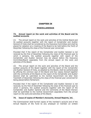 CHAPTER IX
MISCELLANEOUS
74. Annual report on the work and activities of the Board and its
audited accounts
(1) The annual report on the work and activities of the Central Board and
its audited accounts together with the report of Comptroller and Auditor
General of India shall be considered by the Executive Committee and shall be
placed for adoption at a meeting of the Board to be held before the Tenth of
December following the close of the financial year concerned:
Provided that if the report of the Comptroller and Auditor General is not
received by the first of December following the close of the financial year to
which it pertains, the audited accounts together with report of the
Comptroller and Auditor General may be placed before the Executive
Committee/Board separately from the annual report on the work and
activities of the Board.
(2) The annual report on the work and activities of the Board and the
audited accounts of the Board together with the report of the Comptroller
and Auditor General of India, as adopted by the Board, shall be authenticated
by affixing the common seal of the Board and four copies thereof together
with the comments of the Board on the report of the Comptroller and Auditor
General shall be submitted to the Central Government not later than
Twentieth of December following the close of the financial year concerned for
being placed before Parliament:
Provided that if the report of the Comptroller and Auditor General is not
received, by the first of December following the close of the financial year to
which it pertains, the audited accounts together with the report of the
Comptroller and Auditor General and the comments of the Board thereon
shall be submitted to the Central Government separately from the annual
report on the work and activities of the Board.
75. Issue of copies of Member’s Accounts, Annual Reports, etc.
The Commissioner shall furnish copies of the member’s account and of the
Annual Reports of the Fund to any employer or member on written
www.epfindia.gov.in 82
 