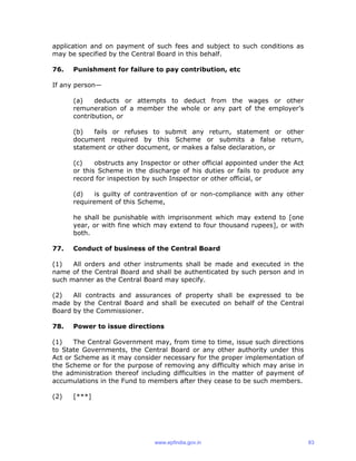 application and on payment of such fees and subject to such conditions as
may be specified by the Central Board in this behalf.
76. Punishment for failure to pay contribution, etc
If any person—
(a) deducts or attempts to deduct from the wages or other
remuneration of a member the whole or any part of the employer’s
contribution, or
(b) fails or refuses to submit any return, statement or other
document required by this Scheme or submits a false return,
statement or other document, or makes a false declaration, or
(c) obstructs any Inspector or other official appointed under the Act
or this Scheme in the discharge of his duties or fails to produce any
record for inspection by such Inspector or other official, or
(d) is guilty of contravention of or non-compliance with any other
requirement of this Scheme,
he shall be punishable with imprisonment which may extend to [one
year, or with fine which may extend to four thousand rupees], or with
both.
77. Conduct of business of the Central Board
(1) All orders and other instruments shall be made and executed in the
name of the Central Board and shall be authenticated by such person and in
such manner as the Central Board may specify.
(2) All contracts and assurances of property shall be expressed to be
made by the Central Board and shall be executed on behalf of the Central
Board by the Commissioner.
78. Power to issue directions
(1) The Central Government may, from time to time, issue such directions
to State Governments, the Central Board or any other authority under this
Act or Scheme as it may consider necessary for the proper implementation of
the Scheme or for the purpose of removing any difficulty which may arise in
the administration thereof including difficulties in the matter of payment of
accumulations in the Fund to members after they cease to be such members.
(2) [***]
www.epfindia.gov.in 83
 